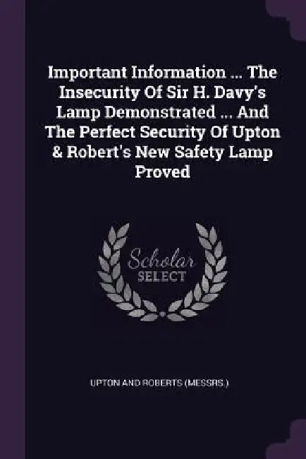 Important Information ... The Insecurity Of Sir H. Davy's Lamp Demonstrated ... And The Perfect Security Of Upton & Robert's New Safety Lamp Proved by Upton and Roberts (Messrs ).