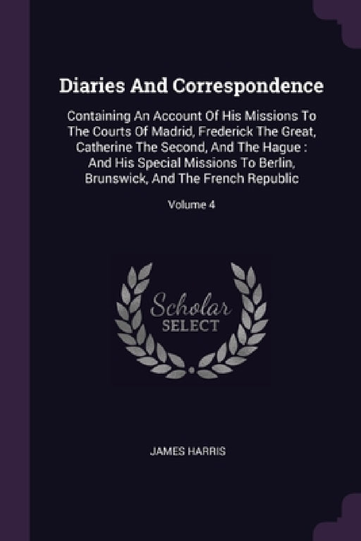 Diaries And Correspondence: Containing An Account Of His Missions To The Courts Of Madrid, Frederick The Great, Catherine The Second, And The Hagu by James Harris