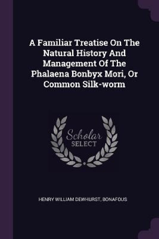 A Familiar Treatise On The Natural History And Management Of The Phalaena Bonbyx Mori, Or Common Silk-worm by Henry William Dewhurst, Bonafous