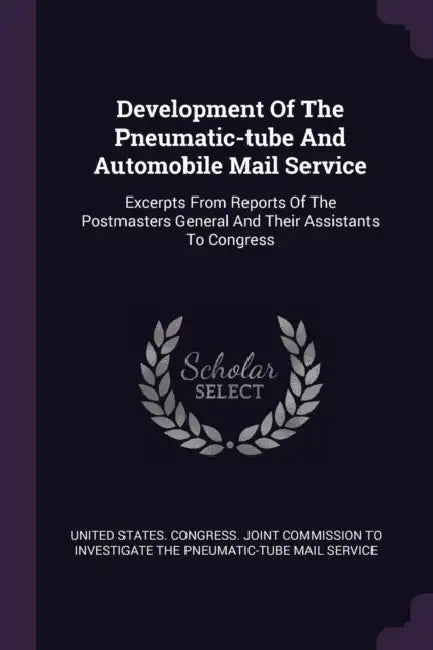Development Of The Pneumatic-tube And Automobile Mail Service: Excerpts From Reports Of The Postmasters General And Their Assistants To Congress by United States Congress Joint Commissio