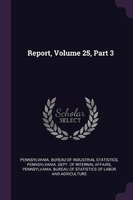 Report, Volume 25, Part 3 by Pennsylvania Bureau of Industrial Stati, Pennsylvania Dept of Internal Affairs, Pennsylvania Bureau of Statistics of L
