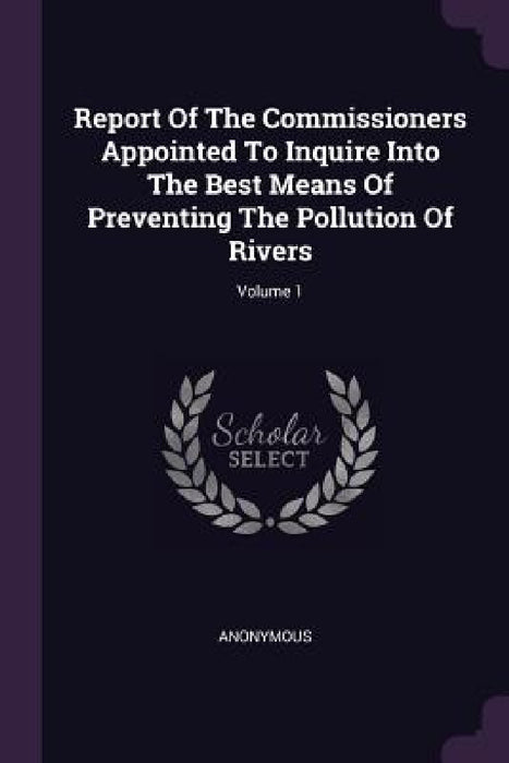 Report Of The Commissioners Appointed To Inquire Into The Best Means Of Preventing The Pollution Of Rivers; Volume 1 by Anonymous