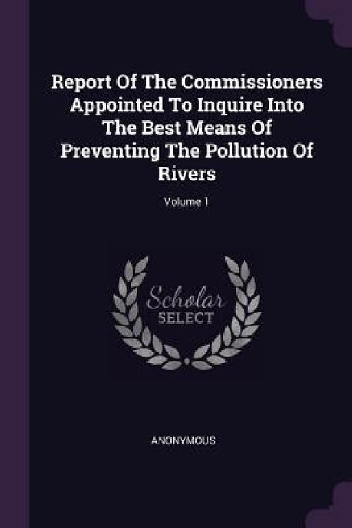 Report Of The Commissioners Appointed To Inquire Into The Best Means Of Preventing The Pollution Of Rivers; Volume 1 by Anonymous