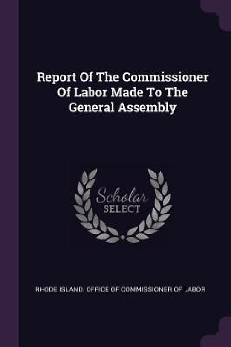 Report Of The Commissioner Of Labor Made To The General Assembly by Rhode Island Office of Commissioner of