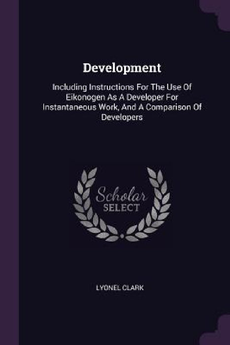 Development: Including Instructions For The Use Of Eikonogen As A Developer For Instantaneous Work, And A Comparison Of Developers by Lyonel Clark