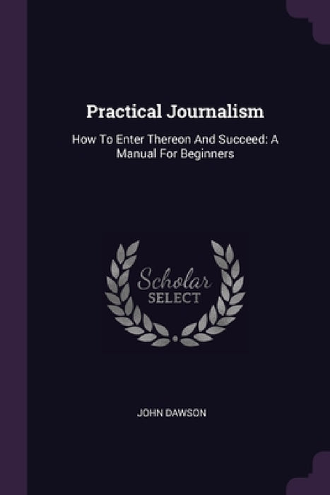 Practical Journalism: How To Enter Thereon And Succeed: A Manual For Beginners by John Dawson