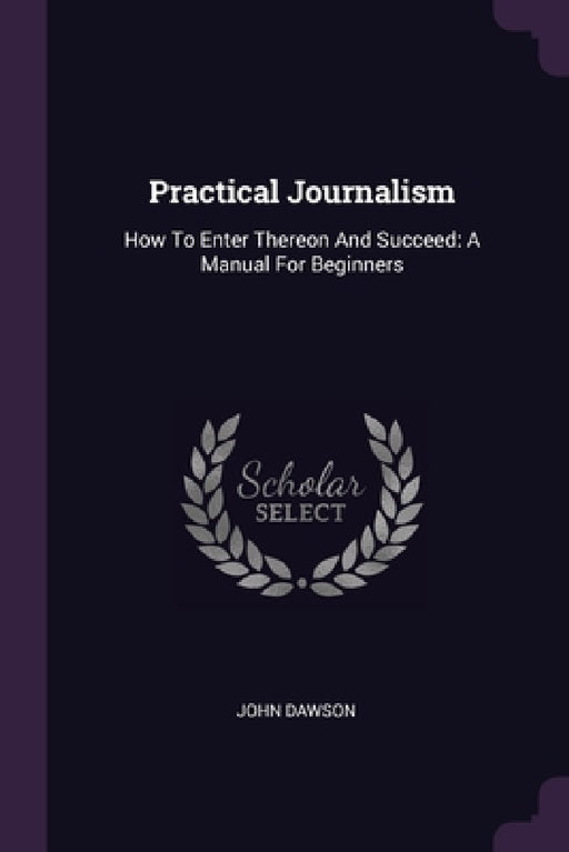 Practical Journalism: How To Enter Thereon And Succeed: A Manual For Beginners by John Dawson