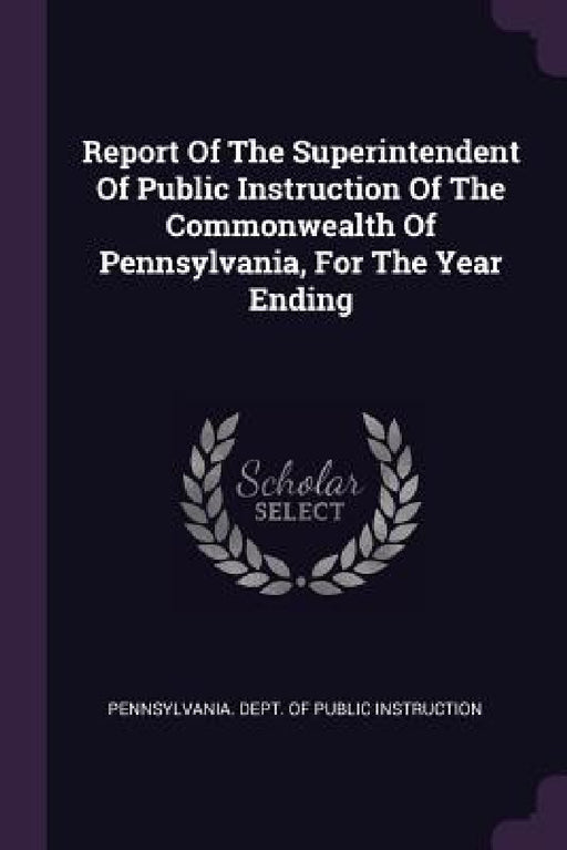 Report Of The Superintendent Of Public Instruction Of The Commonwealth Of Pennsylvania, For The Year Ending by Pennsylvania Dept of Public Instructio