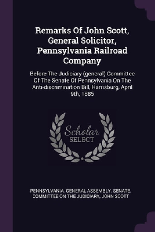 Remarks Of John Scott, General Solicitor, Pennsylvania Railroad Company: Before The Judiciary (general) Committee Of The Senate Of Pennsylvania On The by Pennsylvania General Assembly Senate, John Scott