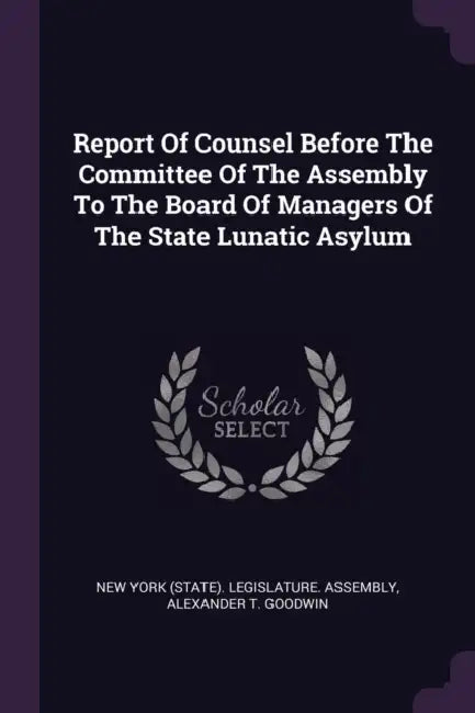 Report Of Counsel Before The Committee Of The Assembly To The Board Of Managers Of The State Lunatic Asylum by New York (State) Legislature Assembly, Alexander T. Goodwin