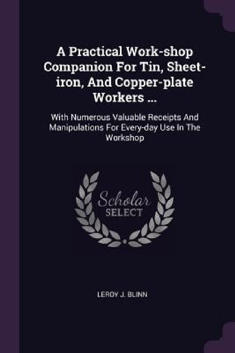 A Practical Work-shop Companion For Tin, Sheet-iron, And Copper-plate Workers ...: With Numerous Valuable Receipts And Manipulations For Every-day Use by Leroy J. Blinn