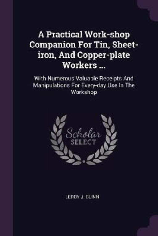 A Practical Work-shop Companion For Tin, Sheet-iron, And Copper-plate Workers ...: With Numerous Valuable Receipts And Manipulations For Every-day Use by Leroy J. Blinn