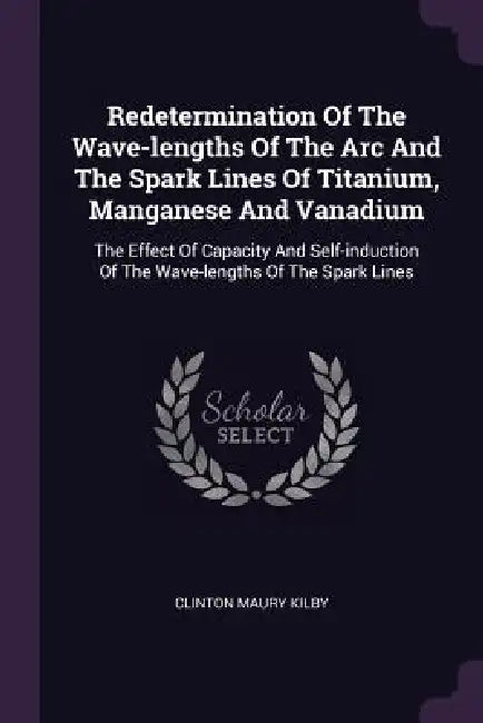 Redetermination Of The Wave-lengths Of The Arc And The Spark Lines Of Titanium, Manganese And Vanadium: The Effect Of Capacity And Self-induction Of T by Clinton Maury Kilby