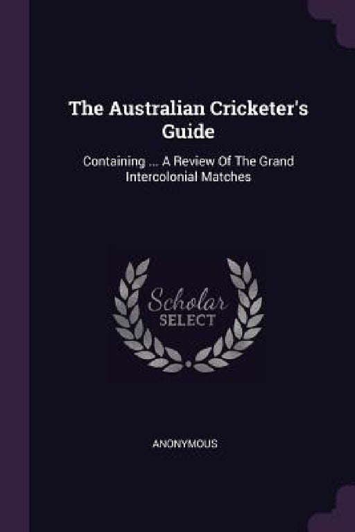 The Australian Cricketer's Guide: Containing ... A Review Of The Grand Intercolonial Matches by Anonymous