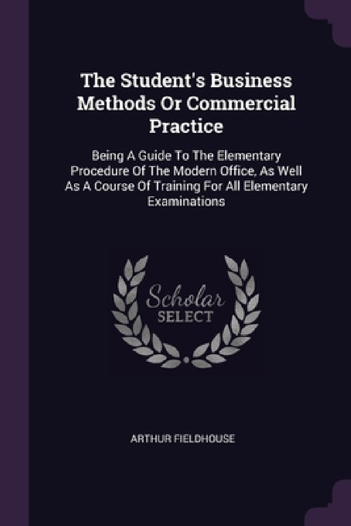 The Student's Business Methods Or Commercial Practice: Being A Guide To The Elementary Procedure Of The Modern Office, As Well As A Course Of Training by Arthur Fieldhouse