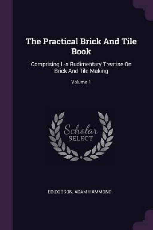 The Practical Brick And Tile Book: Comprising I.-a Rudimentary Treatise On Brick And Tile Making; Volume 1 by Ed Dobson, Adam Hammond