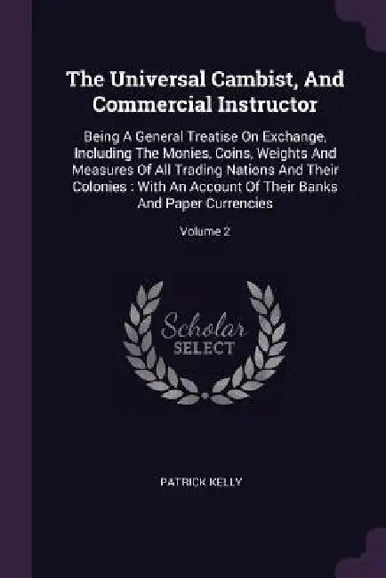 The Universal Cambist, And Commercial Instructor: Being A General Treatise On Exchange, Including The Monies, Coins, Weights And Measures Of All Tradi by Patrick Kelly