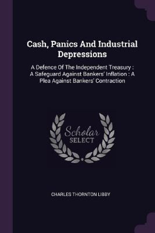 Cash, Panics And Industrial Depressions: A Defence Of The Independent Treasury: A Safeguard Against Bankers' Inflation: A Plea Against Bankers' Contra by Charles Thornton Libby