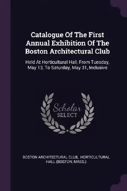 Catalogue Of The First Annual Exhibition Of The Boston Architectural Club: Held At Horticultural Hall, From Tuesday, May 13, To Saturday, May 31, Incl by Boston Architectural Club, Horticultural Hall (Boston, Mass ).