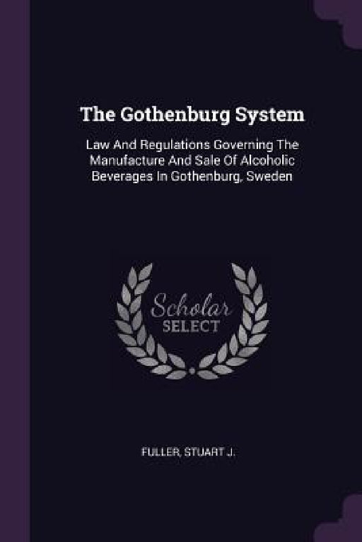 The Gothenburg System: Law And Regulations Governing The Manufacture And Sale Of Alcoholic Beverages In Gothenburg, Sweden by Fuller Stuart J