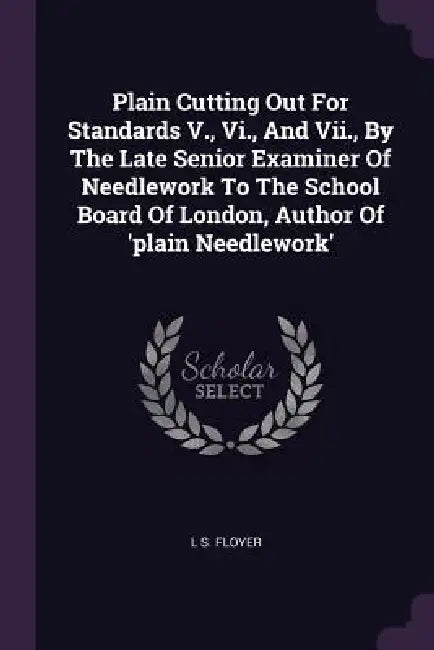 Plain Cutting Out For Standards V., Vi., And Vii., By The Late Senior Examiner Of Needlework To The School Board Of London, Author Of 'plain Needlewor by L. S. Floyer