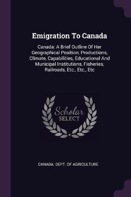 Emigration To Canada: Canada: A Brief Outline Of Her Geographical Position, Productions, Climate, Capabilities, Educational And Municipal In by Canada Dept of Agriculture