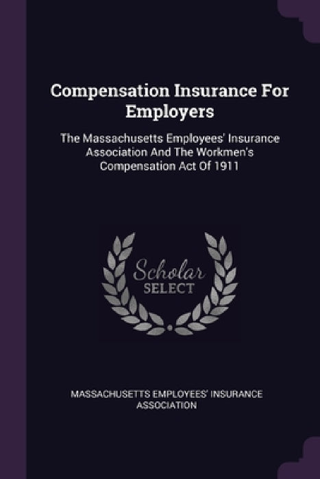 Compensation Insurance For Employers: The Massachusetts Employees' Insurance Association And The Workmen's Compensation Act Of 1911 by Massachusetts Employees' Insurance Assoc