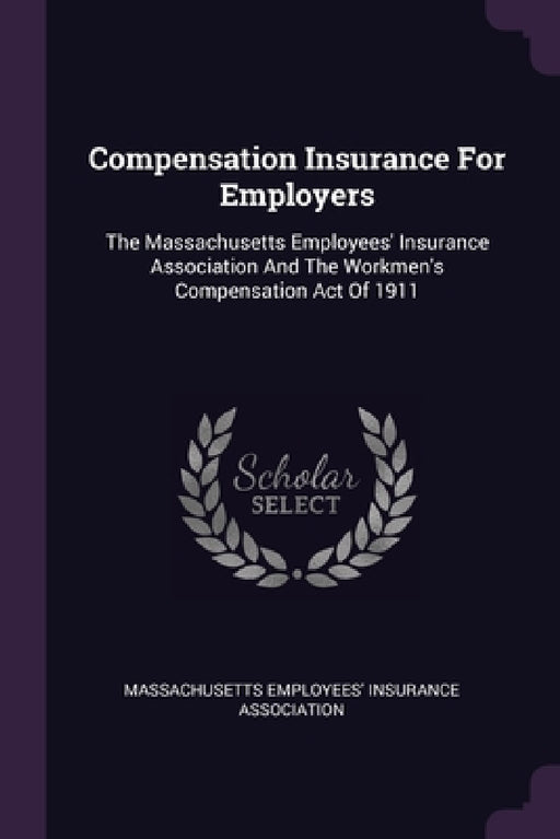 Compensation Insurance For Employers: The Massachusetts Employees' Insurance Association And The Workmen's Compensation Act Of 1911 by Massachusetts Employees' Insurance Assoc