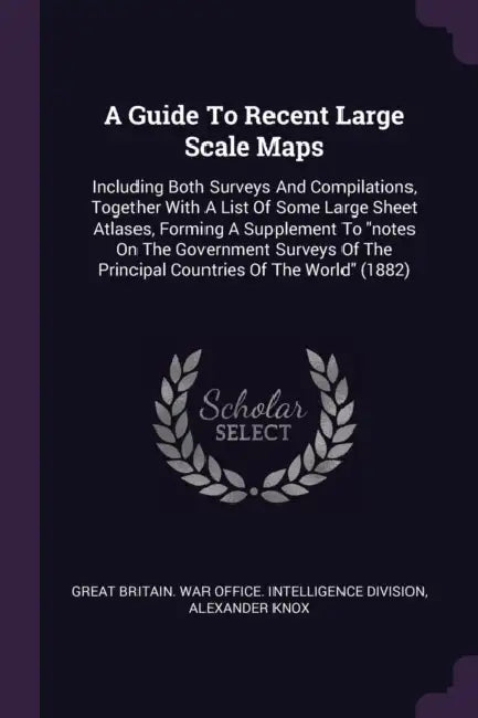 A Guide To Recent Large Scale Maps: Including Both Surveys And Compilations, Together With A List Of Some Large Sheet Atlases, Forming A Supplement To by Great Britain War Office Intelligence, Alexander Knox