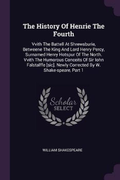 The History Of Henrie The Fourth: Vvith The Battell At Shrewsburie, Betweene The King And Lord Henry Percy, Surnamed Henry Hotspur Of The North. Vvith by William Shakespeare