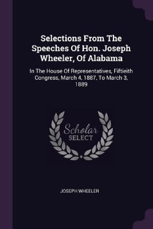 Selections From The Speeches Of Hon. Joseph Wheeler, Of Alabama: In The House Of Representatives, Fiftieith Congress, March 4, 1887, To March 3, 1889 by Joseph Wheeler