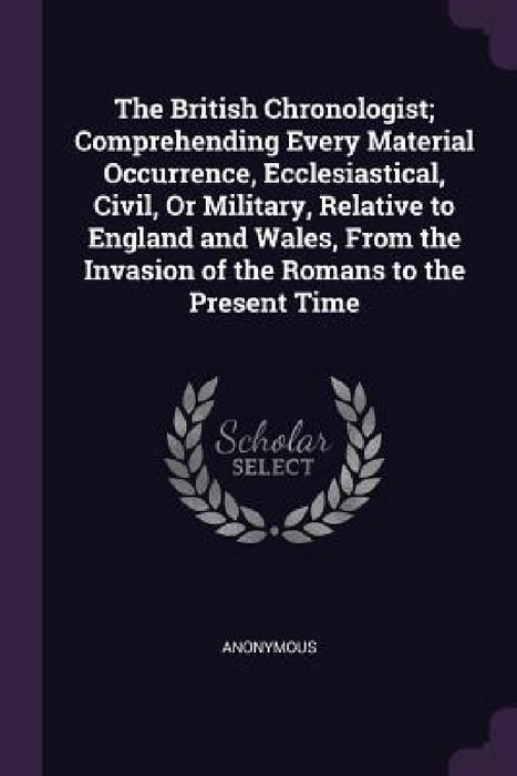 The British Chronologist; Comprehending Every Material Occurrence, Ecclesiastical, Civil, Or Military, Relative to England and Wales, From the Invasio by Anonymous
