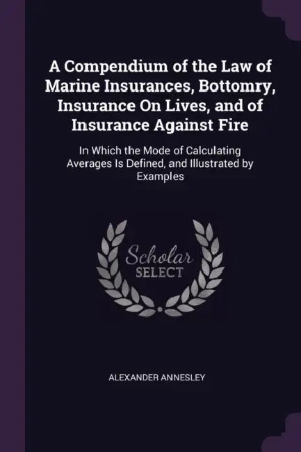 A Compendium of the Law of Marine Insurances, Bottomry, Insurance On Lives, and of Insurance Against Fire: In Which the Mode of Calculating Averages I by Alexander Annesley