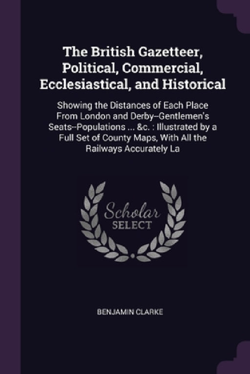 The British Gazetteer, Political, Commercial, Ecclesiastical, and Historical: Showing the Distances of Each Place From London and Derby--Gentlemen's S by Benjamin Clarke