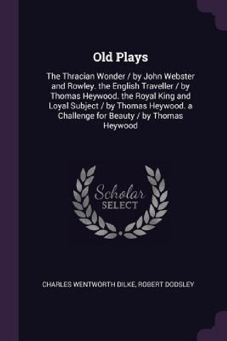 Old Plays: The Thracian Wonder / by John Webster and Rowley. the English Traveller / by Thomas Heywood. the Royal King and Loyal by Charles Wentworth Dilke, Robert Dodsley