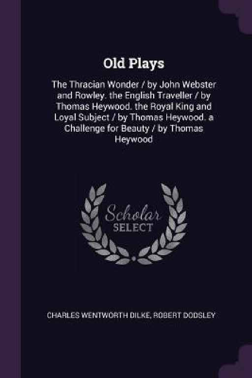 Old Plays: The Thracian Wonder / by John Webster and Rowley. the English Traveller / by Thomas Heywood. the Royal King and Loyal by Charles Wentworth Dilke, Robert Dodsley