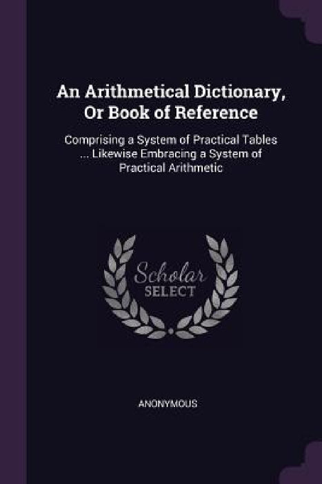 An Arithmetical Dictionary, Or Book of Reference: Comprising a System of Practical Tables ... Likewise Embracing a System of Practical Arithmetic by Anonymous