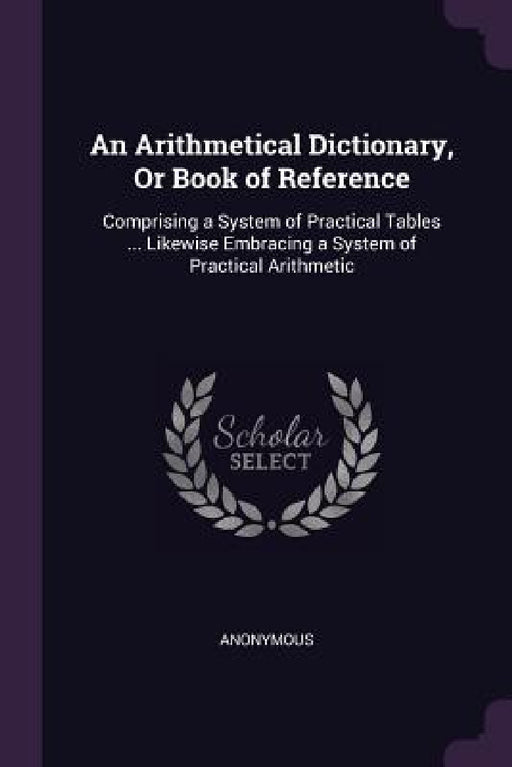 An Arithmetical Dictionary, Or Book of Reference: Comprising a System of Practical Tables ... Likewise Embracing a System of Practical Arithmetic by Anonymous