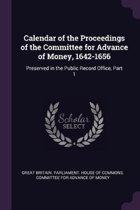 Calendar of the Proceedings of the Committee for Advance of Money, 1642-1656: Preserved in the Public Record Office, Part 1 by Great Britain Parliament House of Comm