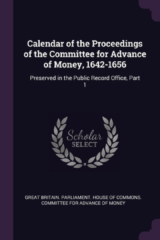 Calendar of the Proceedings of the Committee for Advance of Money, 1642-1656: Preserved in the Public Record Office, Part 1 by Great Britain Parliament House of Comm