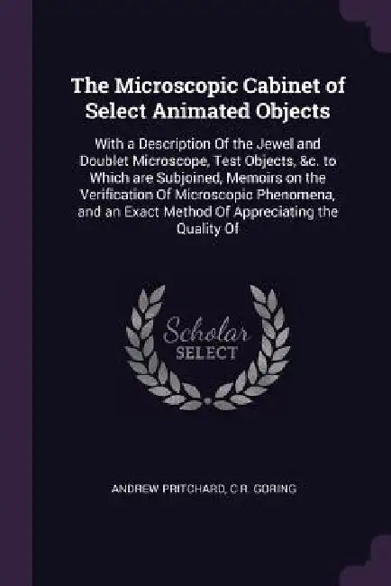 The Microscopic Cabinet of Select Animated Objects: With a Description Of the Jewel and Doublet Microscope, Test Objects, &c. to Which are Subjoined, by Andrew Pritchard, C. R. Goring
