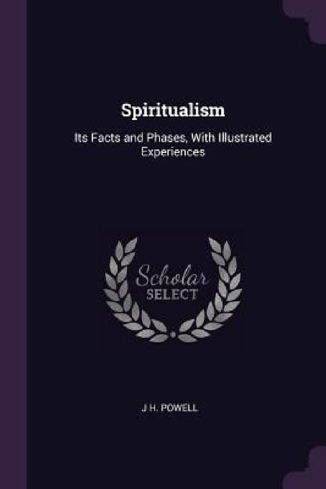 Spiritualism: Its Facts and Phases, With Illustrated Experiences by J. H. Powell