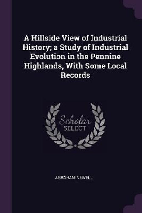 A Hillside View of Industrial History; a Study of Industrial Evolution in the Pennine Highlands, With Some Local Records by Abraham Newell