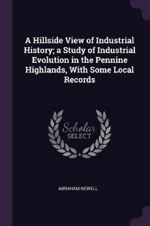 A Hillside View of Industrial History; a Study of Industrial Evolution in the Pennine Highlands, With Some Local Records by Abraham Newell