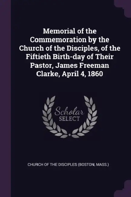 Memorial of the Commemoration by the Church of the Disciples, of the Fiftieth Birth-day of Their Pastor, James Freeman Clarke, April 4, 1860 by Mass ). Church of the Disciples (Boston