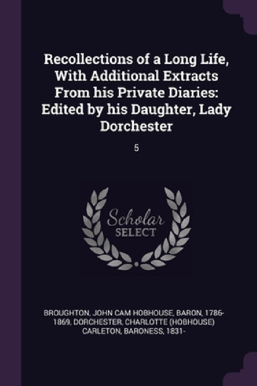 Recollections of a Long Life, With Additional Extracts From his Private Diaries: Edited by his Daughter, Lady Dorchester: 5 by John Cam Hobhouse Broughton, Charlotte Carleton Dorchester