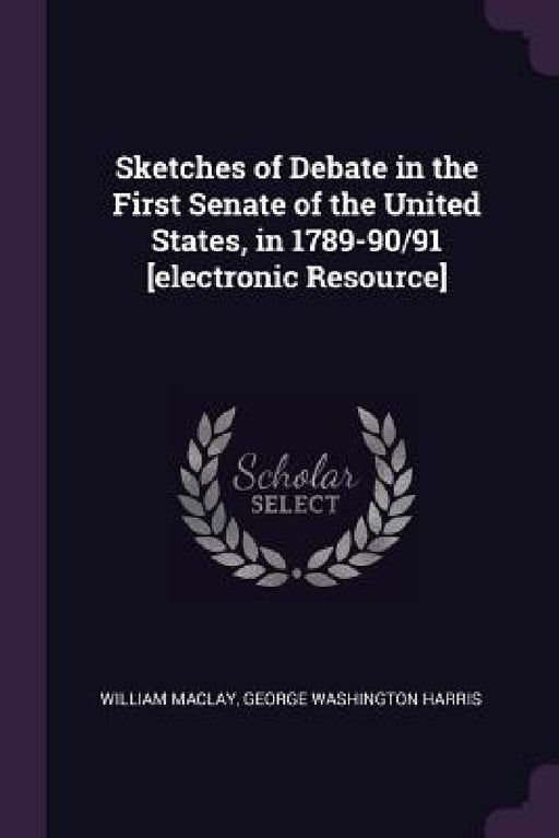 Sketches of Debate in the First Senate of the United States, in 1789-90/91 [electronic Resource] by William Maclay, George Washington Harris