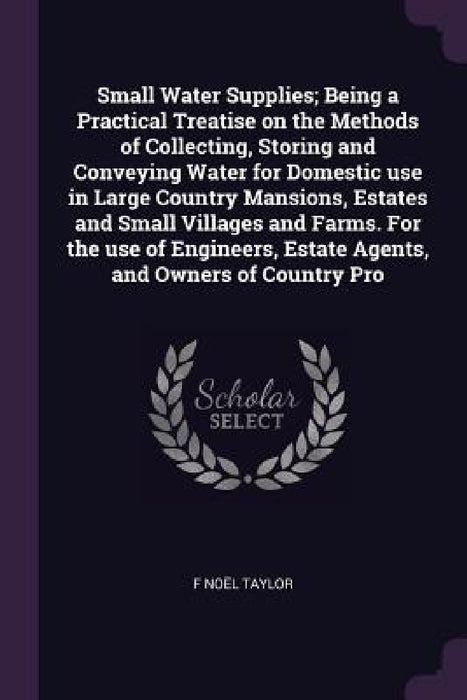 Small Water Supplies; Being a Practical Treatise on the Methods of Collecting, Storing and Conveying Water for Domestic use in Large Country Mansions, by F. Noël Taylor