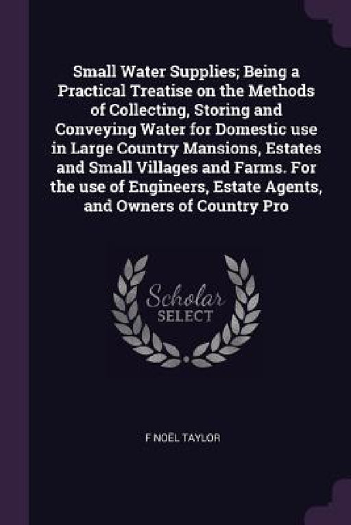 Small Water Supplies; Being a Practical Treatise on the Methods of Collecting, Storing and Conveying Water for Domestic use in Large Country Mansions, by F. Noël Taylor