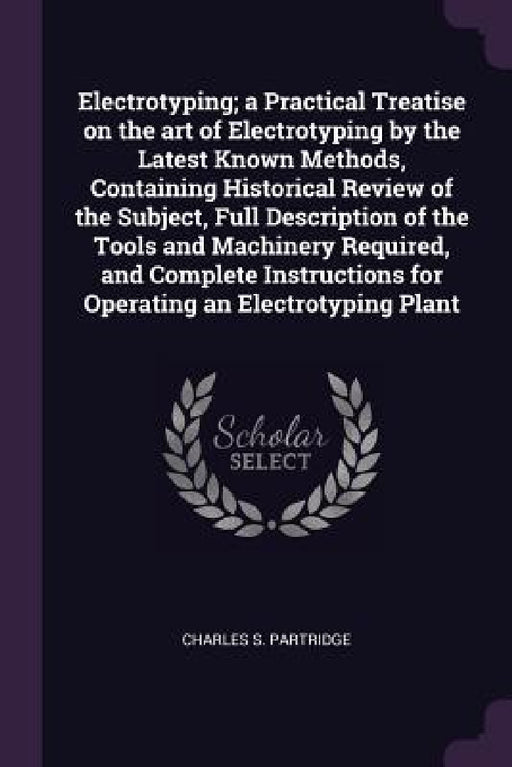 Electrotyping; a Practical Treatise on the art of Electrotyping by the Latest Known Methods, Containing Historical Review of the Subject, Full Descrip by Charles S. Partridge